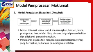 Model Pemprosesan Maklumat
2. Model Pengajaran Ekspositori (Ausubel)
 Model ini amat sesuai untuk menerangkan, konsep, fakta,
prinsip atau hukum dan idea, dimana ianya dipersembahkan
dan difahami, bukan ditemukan.
 Pengajaran ekspositori menekankan pembelajaran verbal
yang bermakna, bukannya pembelajaran hafalan.
 