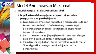 Model Pemprosesan Maklumat
2. Model Pengajaran Ekspositori (Ausubel)
 Implikasi model pengajaran ekspositori terhadap
pengajaran dan pembelajaran:
i. Guru harus memastikan murid telah menguasai fakta dan
konsep asas terlebih dahulu tentang sesuatu topik
pelajaran yang hendak diajar dengan menggunakan
kaedah ekspositori.
ii. Bahan pembelajaran (input) harus disusun atur dengan
baik. Perlu bermula dengan penyusun awal.
iii.Idea dan konsep baharu harus bermakna kepada murid.
Guru digalakkan menyusun isi pelajaran secara
berperingkat.
 
