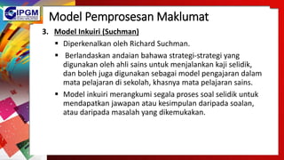 Model Pemprosesan Maklumat
3. Model Inkuiri (Suchman)
 Diperkenalkan oleh Richard Suchman.
 Berlandaskan andaian bahawa strategi-strategi yang
digunakan oleh ahli sains untuk menjalankan kaji selidik,
dan boleh juga digunakan sebagai model pengajaran dalam
mata pelajaran di sekolah, khasnya mata pelajaran sains.
 Model inkuiri merangkumi segala proses soal selidik untuk
mendapatkan jawapan atau kesimpulan daripada soalan,
atau daripada masalah yang dikemukakan.
 