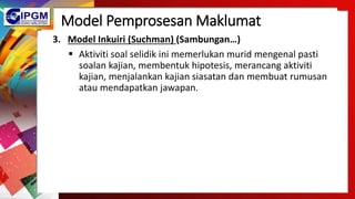 Model Pemprosesan Maklumat
3. Model Inkuiri (Suchman) (Sambungan…)
 Aktiviti soal selidik ini memerlukan murid mengenal pasti
soalan kajian, membentuk hipotesis, merancang aktiviti
kajian, menjalankan kajian siasatan dan membuat rumusan
atau mendapatkan jawapan.
 