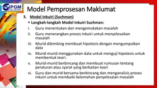Model Pemprosesan Maklumat
3. Model Inkuiri (Suchman)
 Langkah-langkah Model Inkuiri Suchman:
i. Guru menentukan dan mengemukakan masalah
ii. Guru menerangkan proses inkuiri untuk menyelesaikan
masalah
iii. Murid dibimbing membuat hipotesis dengan mengumpulkan
data
iv. Murid-murid menggunakan data untuk menguji hipotesis untuk
membentuk teori.
v. Murid-murid berbincang dan membuat rumusan tentang
peraturan atau syarat yang berkaitan teori
vi. Guru dan murid bersama berbincang dan menganalisis proses
inkuiri untuk membaiki kelemahan penyelesaian masalah
 