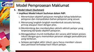 Model Pemprosesan Maklumat
3. Model Inkuiri (Suchman)
 Implikasi Model Inkuiri Suchman dalam PdP:
i. Menentukan objektif pelajaran mengikut tahap kebolehan
pelajaran dan menyediakan bahan pelajaran yang sesuai.
ii. Merancang langkah-langkah membentuk sesuatu konsep,
prinsip ataupun teori dengan jelas.
iii.Membimbing dan membetulkan aktiviti-aktiviti pelajar yang
terpesong daripada objektif pelajaran.
iv.Menggalakkan murid melibatkan diri secara aktif dalam proses
inkuiri dengan guru memainkan peranan sebagai pemudahcara
yang berkesan.
v. Selepas peringkat akhir inkuiri, guru harus memberi ulasan
atau penilaian terhadap hasil inkuiri pelajar.
 