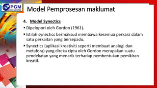 Model Pemprosesan maklumat
4. Model Synectics
 Dipelopori oleh Gordon (1961).
 Istilah synectics bermaksud membawa kesemua perkara dalam
satu perkaitan yang bersepadu.
 Synectics (aplikasi kreativiti seperti membuat analogi dan
metafora) yang direka cipta oleh Gordon merupakan suatu
pendekatan yang menarik terhadap pembentukan pemikiran
kreatif.
 