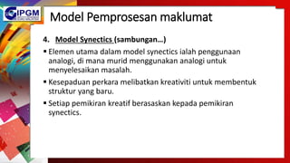 Model Pemprosesan maklumat
4. Model Synectics (sambungan…)
 Elemen utama dalam model synectics ialah penggunaan
analogi, di mana murid menggunakan analogi untuk
menyelesaikan masalah.
 Kesepaduan perkara melibatkan kreativiti untuk membentuk
struktur yang baru.
 Setiap pemikiran kreatif berasaskan kepada pemikiran
synectics.
 