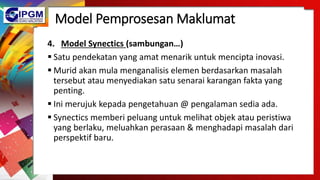 Model Pemprosesan Maklumat
4. Model Synectics (sambungan…)
 Satu pendekatan yang amat menarik untuk mencipta inovasi.
 Murid akan mula menganalisis elemen berdasarkan masalah
tersebut atau menyediakan satu senarai karangan fakta yang
penting.
 Ini merujuk kepada pengetahuan @ pengalaman sedia ada.
 Synectics memberi peluang untuk melihat objek atau peristiwa
yang berlaku, meluahkan perasaan & menghadapi masalah dari
perspektif baru.
 