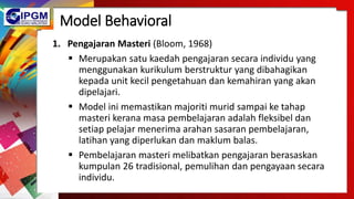 Model Behavioral
1. Pengajaran Masteri (Bloom, 1968)
 Merupakan satu kaedah pengajaran secara individu yang
menggunakan kurikulum berstruktur yang dibahagikan
kepada unit kecil pengetahuan dan kemahiran yang akan
dipelajari.
 Model ini memastikan majoriti murid sampai ke tahap
masteri kerana masa pembelajaran adalah fleksibel dan
setiap pelajar menerima arahan sasaran pembelajaran,
latihan yang diperlukan dan maklum balas.
 Pembelajaran masteri melibatkan pengajaran berasaskan
kumpulan 26 tradisional, pemulihan dan pengayaan secara
individu.
 