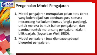Pengenalan Model Pengajaran
1. Model pengajaran merupakan pelan atau corak
yang boleh dijadikan panduan guru semasa
merancang kurikulum (kursus jangka panjang),
untuk mereka bentuk bahan pengajaran, dan
panduan untuk merancang pengajaran dalam
bilik darjah. (Joyce dan Weil,1980).
2. Model pengajaran juga dianggap sebagai
blueprint pengajaran.
 