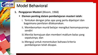 Model Behavioral
1. Pengajaran Masteri (Bloom, 1968)
 Elemen penting dalam pembelajaran masteri ialah:
i. Tentukan dengan jelas apa yang perlu dipelajari dan
bagaimana penilaian dilaksanakan.
ii. Membenarkan murid belajar mengikut kemampuannya
sendiri
iii.Menilai kemajuan dan memberi maklum balas yang
sepatutnya; dan
iv.Menguji untuk menentukan bahawa kriteria
pembelajaran telah dicapai.
 