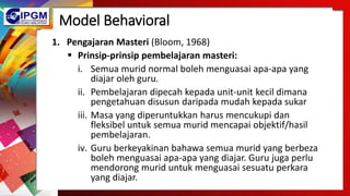 Model Behavioral
1. Pengajaran Masteri (Bloom, 1968)
 Prinsip-prinsip pembelajaran masteri:
i. Semua murid normal boleh menguasai apa-apa yang
diajar oleh guru.
ii. Pembelajaran dipecah kepada unit-unit kecil dimana
pengetahuan disusun daripada mudah kepada sukar
iii. Masa yang diperuntukkan harus mencukupi dan
fleksibel untuk semua murid mencapai objektif/hasil
pembelajaran.
iv. Guru berkeyakinan bahawa semua murid yang berbeza
boleh menguasai apa-apa yang diajar. Guru juga perlu
mendorong murid untuk menguasai sesuatu perkara
yang diajar.
 