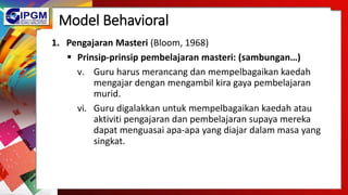 Model Behavioral
1. Pengajaran Masteri (Bloom, 1968)
 Prinsip-prinsip pembelajaran masteri: (sambungan…)
v. Guru harus merancang dan mempelbagaikan kaedah
mengajar dengan mengambil kira gaya pembelajaran
murid.
vi. Guru digalakkan untuk mempelbagaikan kaedah atau
aktiviti pengajaran dan pembelajaran supaya mereka
dapat menguasai apa-apa yang diajar dalam masa yang
singkat.
 