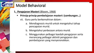 Model Behavioral
1. Pengajaran Masteri (Bloom, 1968)
 Prinsip-prinsip pembelajaran masteri: (sambungan…)
vii. Guru perlu berkemahiran dalam :
a. Mendiagnosis murid untuk mengetahui tahap
pencapaian murid.
b. Mengetahui perbezaan antara murid.
c. Menggunakan pelbagai kaedah pengajaran serta
merancang pelbagai aktiviti pengajaran dan
pembelajaran yang menyeronokkan.
 
