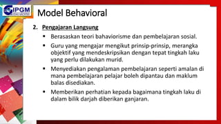 Model Behavioral
2. Pengajaran Langsung
 Berasaskan teori bahaviorisme dan pembelajaran sosial.
 Guru yang mengajar mengikut prinsip-prinsip, merangka
objektif yang mendeskripsikan dengan tepat tingkah laku
yang perlu dilakukan murid.
 Menyediakan pengalaman pembelajaran seperti amalan di
mana pembelajaran pelajar boleh dipantau dan maklum
balas disediakan.
 Memberikan perhatian kepada bagaimana tingkah laku di
dalam bilik darjah diberikan ganjaran.
 