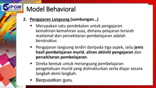 Model Behavioral
2. Pengajaran Langsung (sambungan…)
 Merupakan satu pendekatan untuk pengajaran
kemahiran-kemahiran asas, dimana pelajaran terarah
matlamat dan persekitaran pembelajaran adalah
berstruktur.
 Pengajaran langsung terdiri daripada tiga aspek, iaitu jenis
hasil pembelajaran murid, aliran aktiviti pengajaran dan
persekitaran pembelajaran.
 Direka bentuk untuk merangsang pembelajaran
pengetahuan murid yang distrukturkan serta diajar secara
langkah demi langkah.
 Berpusatkan guru.
 