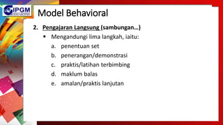 Model Behavioral
2. Pengajaran Langsung (sambungan…)
 Mengandungi lima langkah, iaitu:
a. penentuan set
b. penerangan/demonstrasi
c. praktis/latihan terbimbing
d. maklum balas
e. amalan/praktis lanjutan
 