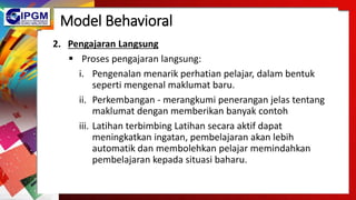 Model Behavioral
2. Pengajaran Langsung
 Proses pengajaran langsung:
i. Pengenalan menarik perhatian pelajar, dalam bentuk
seperti mengenal maklumat baru.
ii. Perkembangan - merangkumi penerangan jelas tentang
maklumat dengan memberikan banyak contoh
iii. Latihan terbimbing Latihan secara aktif dapat
meningkatkan ingatan, pembelajaran akan lebih
automatik dan membolehkan pelajar memindahkan
pembelajaran kepada situasi baharu.
 