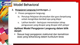 Model Behavioral
2. Pengajaran Langsung (sambungan…)
 Proses pengajaran langsung:
iv. Penutup Pelajaran dirumuskan dan guru berpeluang
untuk mengimbas kembali apa yang diajar
v. Latihan kendiri - bertujuan menentukan tahap
penguasaan yang dicapai yang dicapai oleh pelajar
Aplikasi Model Pengajaran Langsung dalam bilik
darjah:
 Sesuai bagi pengajaran maklumat dan kemahiran
asas yang terkandung dalam kurikulum teras
 