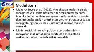 Model Sosial
 Menurut Joyce et al. (2001), Model sosial melatih pelajar
menggunakan kemahiran mendengar dan memahami
konteks, berkebolehan menyusun maklumat serta merta
dan merangka soalan untuk memperoleh data serta dapat
menggabung semua maklumat untuk menyelesaikan
masalah.
 Model sosial ini melatih pelajar agar berkebolehan
menyusun maklumat serta-merta dan mensintesis
maklumat untuk menyelesaikan masalah.
 