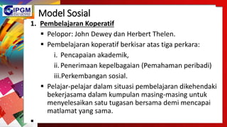 Model Sosial
1. Pembelajaran Koperatif
 Pelopor: John Dewey dan Herbert Thelen.
 Pembelajaran koperatif berkisar atas tiga perkara:
i. Pencapaian akademik,
ii.Penerimaan kepelbagaian (Pemahaman peribadi)
iii.Perkembangan sosial.
 Pelajar-pelajar dalam situasi pembelajaran dikehendaki
bekerjasama dalam kumpulan masing-masing untuk
menyelesaikan satu tugasan bersama demi mencapai
matlamat yang sama.

 