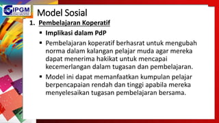 Model Sosial
1. Pembelajaran Koperatif
 Implikasi dalam PdP
 Pembelajaran koperatif berhasrat untuk mengubah
norma dalam kalangan pelajar muda agar mereka
dapat menerima hakikat untuk mencapai
kecemerlangan dalam tugasan dan pembelajaran.
 Model ini dapat memanfaatkan kumpulan pelajar
berpencapaian rendah dan tinggi apabila mereka
menyelesaikan tugasan pembelajaran bersama.
 