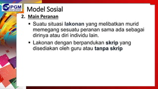 Model Sosial
2. Main Peranan
 Suatu situasi lakonan yang melibatkan murid
memegang sesuatu peranan sama ada sebagai
dirinya atau diri individu lain.
 Lakonan dengan berpandukan skrip yang
disediakan oleh guru atau tanpa skrip
 
