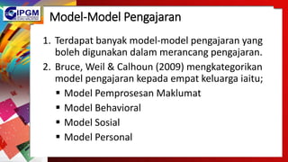 Model-Model Pengajaran
1. Terdapat banyak model-model pengajaran yang
boleh digunakan dalam merancang pengajaran.
2. Bruce, Weil & Calhoun (2009) mengkategorikan
model pengajaran kepada empat keluarga iaitu;
 Model Pemprosesan Maklumat
 Model Behavioral
 Model Sosial
 Model Personal
 