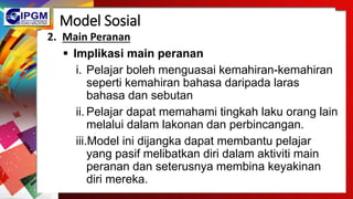 Model Sosial
2. Main Peranan
 Implikasi main peranan
i. Pelajar boleh menguasai kemahiran-kemahiran
seperti kemahiran bahasa daripada laras
bahasa dan sebutan
ii. Pelajar dapat memahami tingkah laku orang lain
melalui dalam lakonan dan perbincangan.
iii.Model ini dijangka dapat membantu pelajar
yang pasif melibatkan diri dalam aktiviti main
peranan dan seterusnya membina keyakinan
diri mereka.
 
