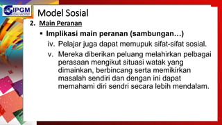Model Sosial
2. Main Peranan
 Implikasi main peranan (sambungan…)
iv. Pelajar juga dapat memupuk sifat-sifat sosial.
v. Mereka diberikan peluang melahirkan pelbagai
perasaan mengikut situasi watak yang
dimainkan, berbincang serta memikirkan
masalah sendiri dan dengan ini dapat
memahami diri sendri secara lebih mendalam.
 