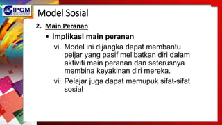 Model Sosial
2. Main Peranan
 Implikasi main peranan
vi. Model ini dijangka dapat membantu
peljar yang pasif melibatkan diri dalam
aktiviti main peranan dan seterusnya
membina keyakinan diri mereka.
vii. Pelajar juga dapat memupuk sifat-sifat
sosial
 