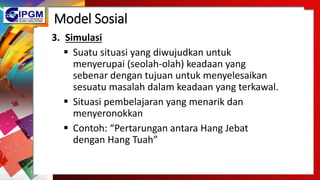 Model Sosial
3. Simulasi
 Suatu situasi yang diwujudkan untuk
menyerupai (seolah-olah) keadaan yang
sebenar dengan tujuan untuk menyelesaikan
sesuatu masalah dalam keadaan yang terkawal.
 Situasi pembelajaran yang menarik dan
menyeronokkan
 Contoh: “Pertarungan antara Hang Jebat
dengan Hang Tuah”
 