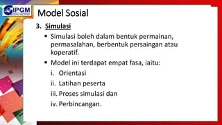 Model Sosial
3. Simulasi
 Simulasi boleh dalam bentuk permainan,
permasalahan, berbentuk persaingan atau
koperatif.
 Model ini terdapat empat fasa, iaitu:
i. Orientasi
ii. Latihan peserta
iii. Proses simulasi dan
iv. Perbincangan.
 