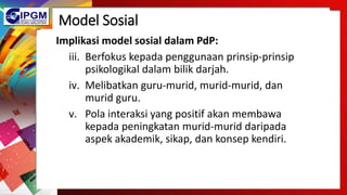 Model Sosial
Implikasi model sosial dalam PdP:
iii. Berfokus kepada penggunaan prinsip-prinsip
psikologikal dalam bilik darjah.
iv. Melibatkan guru-murid, murid-murid, dan
murid guru.
v. Pola interaksi yang positif akan membawa
kepada peningkatan murid-murid daripada
aspek akademik, sikap, dan konsep kendiri.
 