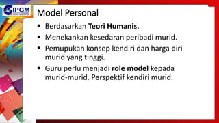 Model Personal
 Berdasarkan Teori Humanis.
 Menekankan kesedaran peribadi murid.
 Pemupukan konsep kendiri dan harga diri
murid yang tinggi.
 Guru perlu menjadi role model kepada
murid-murid. Perspektif kendiri murid.
 