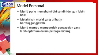Model Personal
 Murid perlu memahami diri sendiri dengan lebih
baik
 Melahirkan murid yang prihatin
bertanggungjawab
 Murid mampu memperoleh pencapaian yang
lebih optimum dalam pelbagai bidang
 