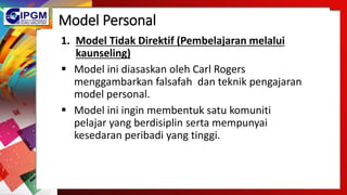 Model Personal
1. Model Tidak Direktif (Pembelajaran melalui
kaunseling)
 Model ini diasaskan oleh Carl Rogers
menggambarkan falsafah dan teknik pengajaran
model personal.
 Model ini ingin membentuk satu komuniti
pelajar yang berdisiplin serta mempunyai
kesedaran peribadi yang tinggi.
 