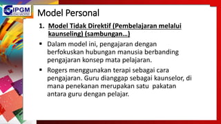 Model Personal
1. Model Tidak Direktif (Pembelajaran melalui
kaunseling) (sambungan…)
 Dalam model ini, pengajaran dengan
berfokuskan hubungan manusia berbanding
pengajaran konsep mata pelajaran.
 Rogers menggunakan terapi sebagai cara
pengajaran. Guru dianggap sebagai kaunselor, di
mana penekanan merupakan satu pakatan
antara guru dengan pelajar.
 
