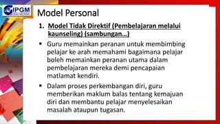 Model Personal
1. Model Tidak Direktif (Pembelajaran melalui
kaunseling) (sambungan…)
 Guru memainkan peranan untuk membimbing
pelajar ke arah memahami bagaimana pelajar
boleh memainkan peranan utama dalam
pembelajaran mereka demi pencapaian
matlamat kendiri.
 Dalam proses perkembangan diri, guru
memberikan maklum balas tentang kemajuan
diri dan membantu pelajar menyelesaikan
masalah ataupun tugasan.
 