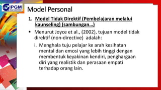 Model Personal
1. Model Tidak Direktif (Pembelajaran melalui
kaunseling) (sambungan…)
 Menurut Joyce et al., (2002), tujuan model tidak
direktif (non-directive) adalah:
i. Menghala tuju pelajar ke arah kesihatan
mental dan emosi yang lebih tinggi dengan
membentuk keyakinan kendiri, penghargaan
diri yang realistik dan perasaan empati
terhadap orang lain.
 