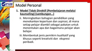 Model Personal
1. Model Tidak Direktif (Pembelajaran melalui
kaunseling) (sambungan…)
ii. Meningkatkan bahagian pendidikan yang
menekankan keperluan dan aspirasi, di mana
setiap pelajar diambil sebagai pakatan untuk
menentukan apa dan bagaimana pelajar akan
belajar.
iii. Membentuk jenis pemikirn kualitatif yang
khusus seperti kreativiti dan ekspresi
peribadi.
 