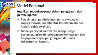 Model Personal
Implikasi model personal dalam pengajaran dan
pembelajaran:
 Persekitaran pembelajaran perlu diwujudkan
supaya individu membentuk kesedaran diri dan
identiti sejak awal lagi.
 Model personal membantu setiap pelajar
bertanggungjawab terhadap perkembangan dan
berjaya mencapai penghargaan diri serta
keharmonian kendiri.
 