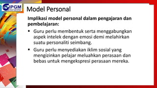 Model Personal
Implikasi model personal dalam pengajaran dan
pembelajaran:
 Guru perlu membentuk serta menggabungkan
aspek intelek dengan emosi demi melahirkan
suatu personaliti seimbang.
 Guru perlu menyediakan iklim sosial yang
mengizinkan pelajar meluahkan perasaan dan
bebas untuk mengekspresi perasaan mereka.
 
