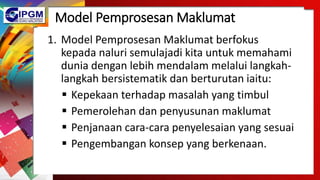 Model Pemprosesan Maklumat
1. Model Pemprosesan Maklumat berfokus
kepada naluri semulajadi kita untuk memahami
dunia dengan lebih mendalam melalui langkah-
langkah bersistematik dan berturutan iaitu:
 Kepekaan terhadap masalah yang timbul
 Pemerolehan dan penyusunan maklumat
 Penjanaan cara-cara penyelesaian yang sesuai
 Pengembangan konsep yang berkenaan.
 