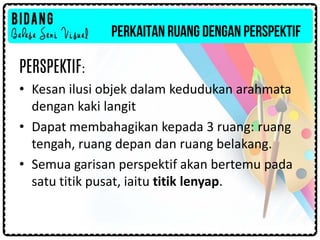 PERKAITAN RUANG DENGAN PERSPEKTIF
PERSPEKTIF:
• Kesan ilusi objek dalam kedudukan arahmata
dengan kaki langit
• Dapat membahagikan kepada 3 ruang: ruang
tengah, ruang depan dan ruang belakang.
• Semua garisan perspektif akan bertemu pada
satu titik pusat, iaitu titik lenyap.
 
