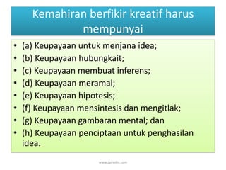 Kemahiran berfikir kreatif harus 
mempunyai 
• (a) Keupayaan untuk menjana idea; 
• (b) Keupayaan hubungkait; 
• (c) Keupayaan membuat inferens; 
• (d) Keupayaan meramal; 
• (e) Keupayaan hipotesis; 
• (f) Keupayaan mensintesis dan mengitlak; 
• (g) Keupayaan gambaran mental; dan 
• (h) Keupayaan penciptaan untuk penghasilan 
idea. 
www.zairedin.com 
 