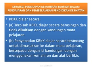 STRATEGI PENERAPAN KEMAHIRAN BERFIKIR DALAM 
PENGAJARAN DAN PEMBELAJARAN PENDIDIKAN KESIHATAN 
• KBKK diajar secara: 
• (a) Terpisah KBKK diajar secara berasingan dan 
tidak dikaitkan dengan kandungan mata 
pelajaran. 
• (b) Penyebatian KBKK diajar secara terancang 
untuk dimasukkan ke dalam mata pelajaran, 
bersepadu dengan isi kandungan dengan 
menggunakan kemahiran dan alat berfikir. 
www.zairedin.com 
 