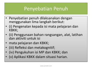 Penyebatian Penuh 
• Penyebatian penuh dilaksanakan dengan 
menggunakan lima langkah berikut: 
• (i) Pengenalan kepada isi mata pelajaran dan 
KBKK; 
• (ii) Penggunaan bahan rangsangan, alat, latihan 
dan aktiviti untuk isi 
• mata pelajaran dan KBKK; 
• (iii) Refleksi dan metakognitif; 
• (iv) Pengukuhan isi MP dan KBKK; dan 
• (v) Aplikasi KBKK dalam situasi harian. 
www.zairedin.com 
 