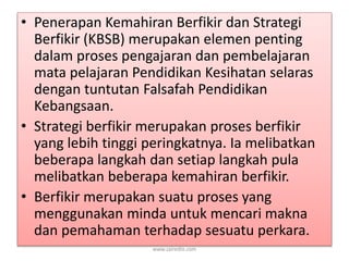 • Penerapan Kemahiran Berfikir dan Strategi 
Berfikir (KBSB) merupakan elemen penting 
dalam proses pengajaran dan pembelajaran 
mata pelajaran Pendidikan Kesihatan selaras 
dengan tuntutan Falsafah Pendidikan 
Kebangsaan. 
• Strategi berfikir merupakan proses berfikir 
yang lebih tinggi peringkatnya. Ia melibatkan 
beberapa langkah dan setiap langkah pula 
melibatkan beberapa kemahiran berfikir. 
• Berfikir merupakan suatu proses yang 
menggunakan minda untuk mencari makna 
dan pemahaman terhadap sesuatu perkara. 
www.zairedin.com 
 