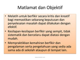 Matlamat dan Objektif 
• Melatih untuk berfikir secara kritis dan kreatif 
bagi memastikan sebarang keputusan dan 
penyelesaian masalah dapat dilakukan dengan 
efektif. 
• Kesilapan-kesilapan berfikir yang sempit, tidak 
sistematik dan bercelaru dapat diatasi dengan 
mudah. 
• Mempraktikkan kemahiran berfikir dan 
pengalaman serta pengetahuan yang sedia ada 
sama ada di sekolah ataupun di tempat lain. 
www.zairedin.com 
 