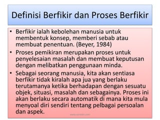 Definisi Berfikir dan Proses Berfikir 
• Berfikir ialah kebolehan manusia untuk 
membentuk konsep, memberi sebab atau 
membuat penentuan. (Beyer, 1984) 
• Proses pemikiran merupakan proses untuk 
penyelesaian masalah dan membuat keputusan 
dengan melibatkan penggunaan minda. 
• Sebagai seorang manusia, kita akan sentiasa 
berfikir tidak kiralah apa jua yang berlaku 
terutamanya ketika berhadapan dengan sesuatu 
objek, situasi, masalah dan sebagainya. Proses ini 
akan berlaku secara automatik di mana kita mula 
menyoal diri sendiri tentang pelbagai persoalan 
dan aspek. www.zairedin.com 
 