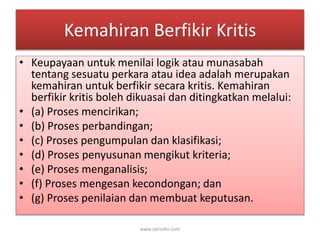 Kemahiran Berfikir Kritis 
• Keupayaan untuk menilai logik atau munasabah 
tentang sesuatu perkara atau idea adalah merupakan 
kemahiran untuk berfikir secara kritis. Kemahiran 
berfikir kritis boleh dikuasai dan ditingkatkan melalui: 
• (a) Proses mencirikan; 
• (b) Proses perbandingan; 
• (c) Proses pengumpulan dan klasifikasi; 
• (d) Proses penyusunan mengikut kriteria; 
• (e) Proses menganalisis; 
• (f) Proses mengesan kecondongan; dan 
• (g) Proses penilaian dan membuat keputusan. 
www.zairedin.com 
 