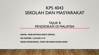 KPS 4043
SEKOLAH DAN MASYARAKAT
TAJUK 8
PENDIDIKAN DI MALAYSIA
NAMA: NOR AETIKAH BINTI SEMAIL
NO MATRIK : L20182011175
NAMA PENSYARAH : PROF DR AMIR HASAN DAWI
 